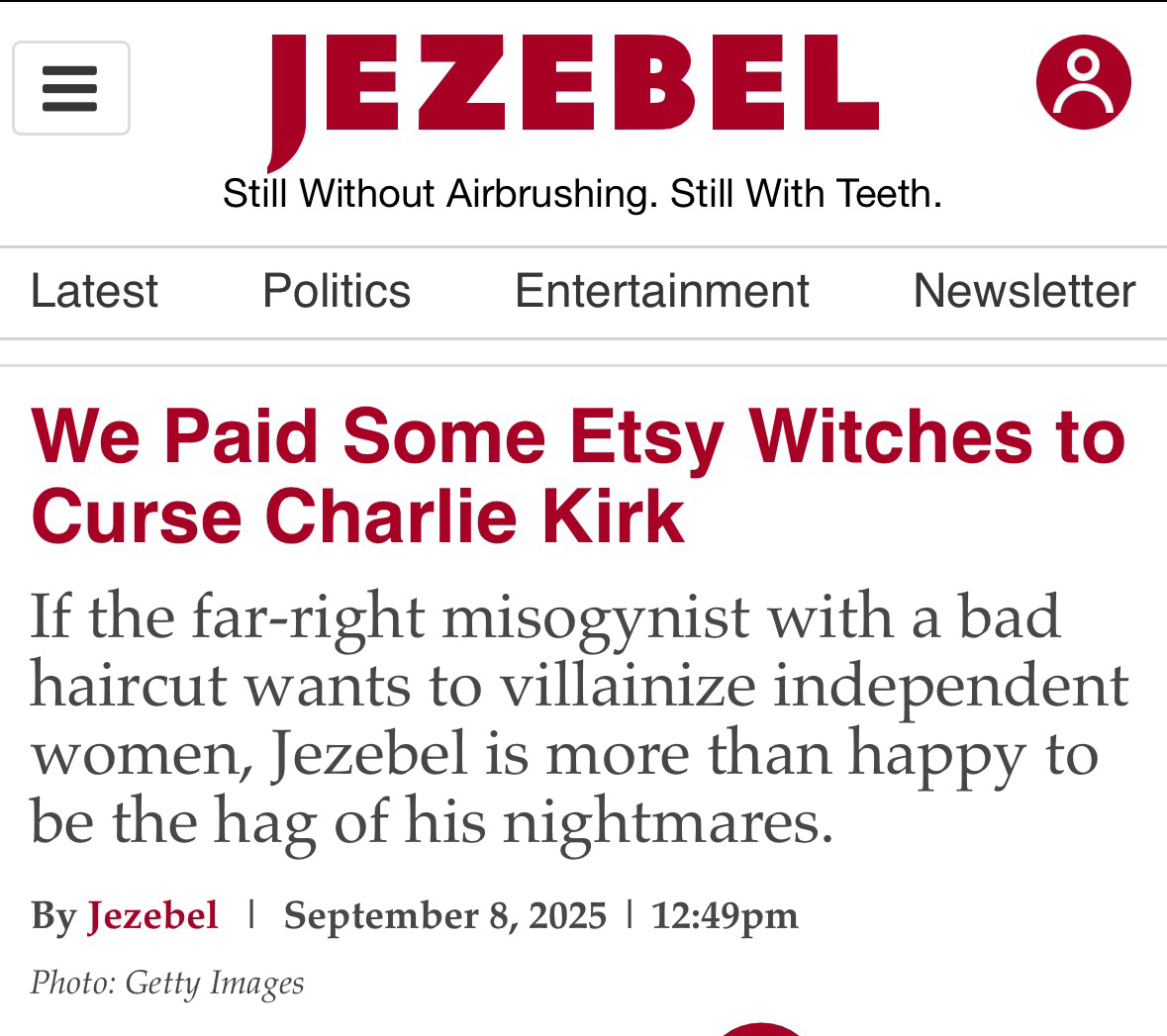 Latest JEZEBEL Still Without Airbrushing. Still With Teeth. Politics Entertainment Newsletter We Paid Some Etsy Witches to Curse Charlie Kirk If the far-right misogynist with a bad haircut wants to villainize independent women, Jezebel is more than happy to be the hag of his nightmares. By Jezebel | September 8, 2025 | 12:49pm Photo: Getty Images