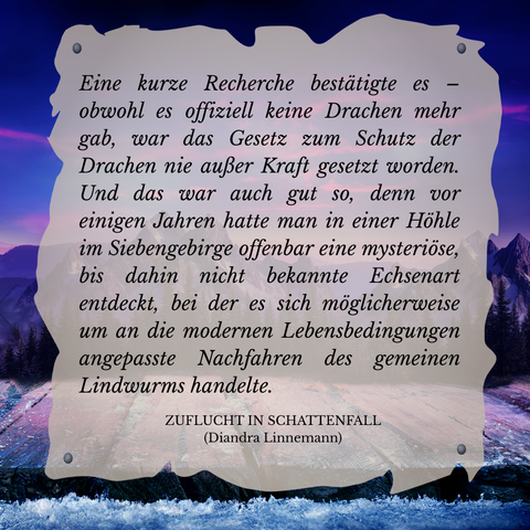 Textschnipsel vor winterlicher Berglandschaft in Violett- und Blautönen: 

Eine kurze Recherche bestätigte es - obwohl es offiziell keine Drachen mehr gab, was das Gesetz zum Schutz der Drachen nie außer Kraft gesetzt worden. Und das war auch gut so, denn vor einigen Jahren hatte man in einer Höhle im Siebengebirge offenbar eine mysteriöse, bis dahin nicht bekannte Echsenart entdeckt, bei der es sich möglicherweise um an die modernen Lebensbedingungen angepasste Nachfahren des gemeinen Lindwurms handelte.

Zuflucht in Schattenfall (Diandra Linnemann)