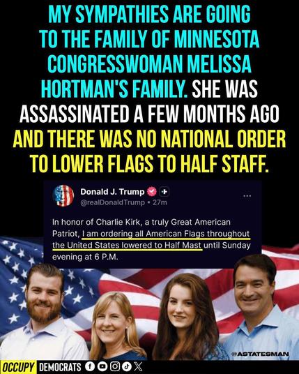 SMALL PRINT: Donald J. Trump tweeting "In honor of Charlie Kirk, a truly Great American Patriot, I am ordering all American Flags throughout the United States to be lowered to Half Mast until Sunday evening at 6 P.M."

LARGE PRINT: My sympathies are going to the family of Minnesota Congresswoman Melissa Hortman's family. She was assassinated a few months ago and there was no national order to lower flags to half staff.

OCCUPY DEMOCRATS @astatesman