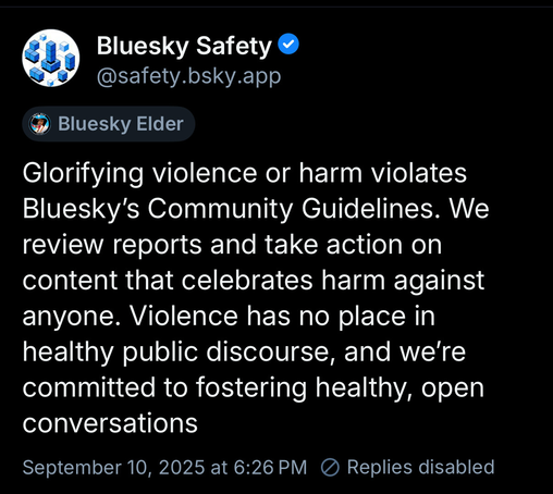 Bluesky Safety v @safety.bsky.app
Bluesky Elder
Glorifying violence or harm violates Bluesky's Community Guidelines. We review reports and take action on content that celebrates harm against anyone. Violence has no place in healthy public discourse, and we're committed to fostering healthy, open conversations
September 10, 2025 at 6:26 PM ® Replies disabled