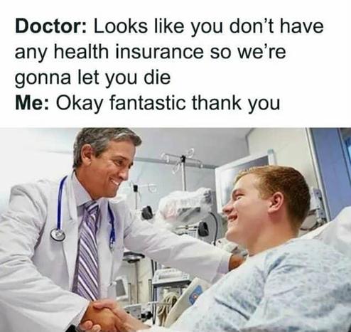 Doctor: Looks like you don't have nave any health insurance so we're gonna let you die 

Me: Okay fantastic thank you

[doctor talking to smiling patient]