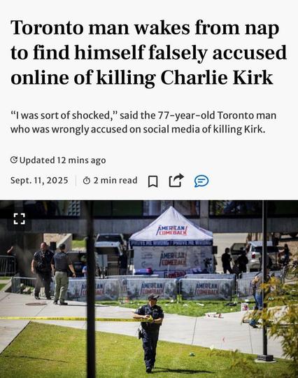 Toronto man wakes from nap
to find himself falsely accused
online of killing Charlie Kirk
“I was sort of shocked,” said the 77-year-old Toronto man
who was wrongly accused on social media of killing Kirk.
Sept.11,2025

