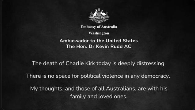 & Ca
Embassy of Australia
Washington
Ambassador to the United States
The Hon. Dr Kevin Rudd AC
The death of Charlie Kirk today is deeply distressing.
There is no space for political violence in any democracy.
My thoughts, and those of all Australians, are with his
family and loved ones.
