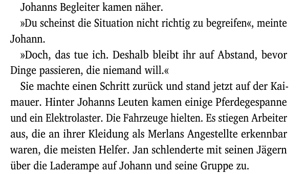 Johanns Begleiter kamen näher.
»Du scheinst die Situation nicht richtig zu begreifen«, meinte
Johann.
»Doch, das tue ich. Deshalb bleibt ihr auf Abstand, bevor
Dinge passieren, die niemand will.«
Sie machte einen Schritt zurück und stand jetzt auf der Kai-
mauer. Hinter Johanns Leuten kamen einige Pferdegespanne
und ein Elektrolaster. Die Fahrzeuge hielten. Es stiegen Arbeiter
aus, die an ihrer Kleidung als Merlans Angestellte erkennbar
waren, die meisten Helfer. Jan schlenderte mit seinen Jägern
über die Laderampe auf Johann und seine Gruppe zu.