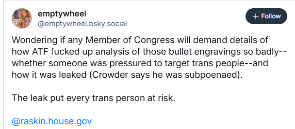 Li] emptywheel
@emptywheel.bsky.social
Wondering if any Member of Congress will demand details of
how ATF fucked up analysis of those bullet engravings so badly--
whether someone was pressured to target trans people--and
how it was leaked (Crowder says he was subpoenaed).
The leak put every trans person at risk.
@raskin.house.gov

