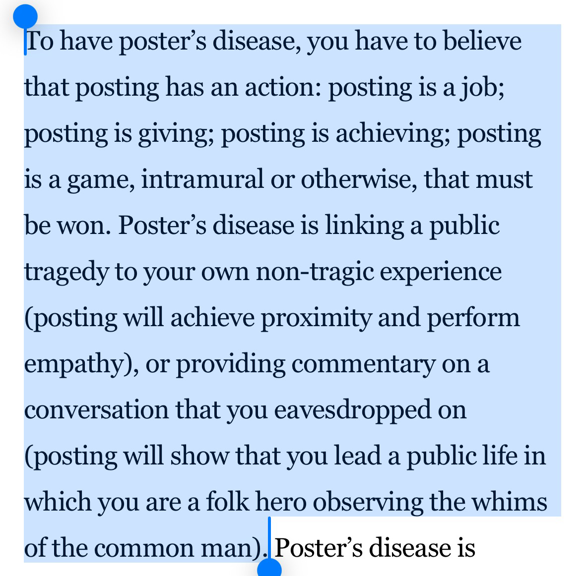 To have poster’s disease, you have to believe that posting has an action: posting is a job; posting is giving; posting is achieving; posting is a game, intramural or otherwise, that must be won. Poster’s disease is linking a public tragedy to your own non-tragic experience (posting will achieve proximity and perform empathy), or providing commentary on a conversation that you eavesdropped on (posting will show that you lead a public life in which you are a folk hero observing the whims of the common man).