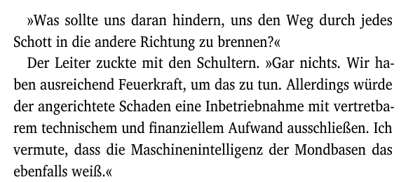 »Was sollte uns daran hindern, uns den Weg durch jedes
Schott in die andere Richtung zu brennen?«
Der Leiter zuckte mit den Schultern. »Gar nichts. Wir ha-
ben ausreichend Feuerkraft, um das zu tun. Allerdings würde
der angerichtete Schaden eine Inbetriebnahme mit vertretba-
rem technischem und finanziellem Aufwand ausschließen. Ich
vermute, dass die Maschinenintelligenz der Mondbasen das
ebenfalls weiß.«
