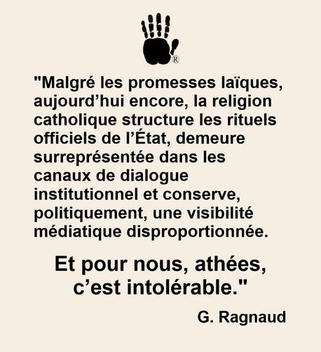 "Malgré les promesses laïques, aujourd’hui encore, la religion catholique structure les rituels officiels de l’État, demeure surreprésentée dans les canaux de dialogue institutionnel et conserve, politiquement, une visibilité médiatique disproportionnée. Et pour nous, athées, c’est intolérable."
G. Ragnaud 