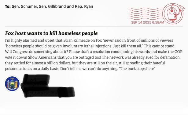 Headline: Fox host wants to kill homeless people
Text: “I’m highly alarmed and upset that Brian Kilmeade on Fox “news” said on front of millions of viewers “homeless people should be given involuntary lethal injections. Just kill them all.” This cannot stand! Will Congress do something about it? Please draft a resolution condemning his words and make the GOP vote it down! Show Americans that you are outraged too! The network was already sued for defamation, they settled for almost a billion dollars, but they are still on the air, still spreading their hateful poisonous ideas on a daily basis. Don’t tell me we can’t do anything. “The buck stops here.” 