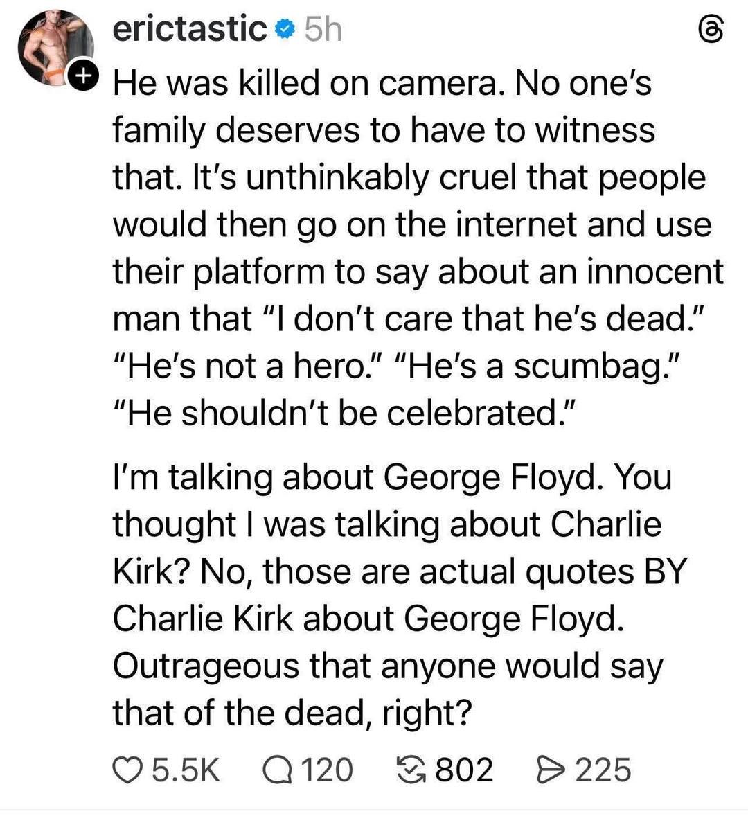 He was killed on camera. No one's family deserves to have to witness that. It's unthinkably cruel that people would then go on the internet and use their platform to say about an innocent man that "I don't care that he's dead." "He's not a hero." "He's a scumbag." "He shouldn't be celebrated." I'm talking about George Floyd. You thought I was talking about Charlie Kirk? No, those are actual quotes BY Charlie Kirk about George Floyd. Outrageous that anyone would say that of the dead, right?