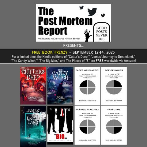 The Post Mortem Report - with Ronald McGillvray & Michael Shotter presents... FREE BOOK FRENZY - Available Titles: "Cutter's Deep," "James' Journey to Dreamland," and "The Candy Witch" by Ronald McGillvray, plus "The Big Men," "Paper or Plastic?," "Office Hours," "Hostile Takeover," and "Fair Game" by Michael Shotter - Offer ends September 14th, 2025.
