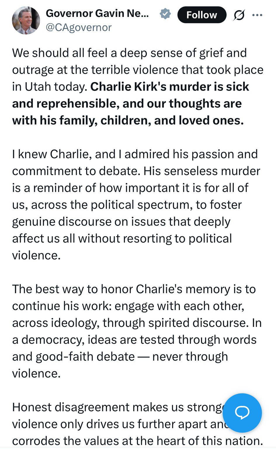 Governor Gavin Ne... Follow @CAgovernor We should all feel a deep sense of grief and outrage at the terrible violence that took place in Utah today. Charlie Kirk's murder is sick and reprehensible, and our thoughts are with his family, children, and loved ones. I knew Charlie, and I admired his passion and commitment to debate. His senseless murder is a reminder of how important it is for all of us, across the political spectrum, to foster genuine discourse on issues that deeply affect us all without resorting to political violence. The best way to honor Charlie's memory is to continue his work: engage with each other, across ideology, through spirited discourse. In a democracy, ideas are tested through words and good-faith debate — never through violence. Honest disagreement makes us strong 〇 violence only drives us further apart anu. corrodes the values at the heart of this nation.
