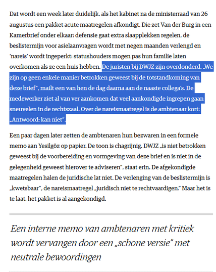 Dat wordt een week later duidelijk, als het kabinet na de ministerraad van 26 augustus een pakket acute maatregelen afkondigt. Die zet Van der Burg in een Kamerbrief onder elkaar: defensie gaat extra slaapplekken regelen, de beslistermijn voor asielaanvragen wordt met negen maanden verlengd en ‘nareis’ wordt ingeperkt: statushouders mogen pas hun familie laten overkomen als ze een huis hebben. De juristen bij DWJZ zijn overdonderd. „We zijn op geen enkele manier betrokken geweest bij de totstandkoming van deze brief”, mailt een van hen de dag daarna aan de naaste collega’s. De medewerker ziet al van ver aankomen dat veel aankondigde ingrepen gaan sneuvelen in de rechtszaal. Over de nareismaatregel is de ambtenaar kort: „Antwoord: kan niet”.

Een paar dagen later zetten de ambtenaren hun bezwaren in een formele memo aan Yesilgöz op papier. De toon is chagrijnig. DWJZ „is niet betrokken geweest bij de voorbereiding en vormgeving van deze brief en is niet in de gelegenheid geweest hierover te adviseren”, staat erin. De afgekondigde maatregelen halen de juridische lat niet. De verlenging van de beslistermijn is „kwetsbaar”, de nareismaatregel „juridisch niet te rechtvaardigen.” Maar het is te laat, het pakket is al aangekondigd.

Een interne memo van ambtenaren met kritiek wordt vervangen door een „schone versie” met neutrale bewoordingen