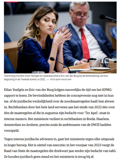 Dilan Yesilgöz en Eric van der Burg krijgen nauwelijks de tijd om het KPMG-rapport te lezen. De bewindslieden hebben de conceptversie nog niet in hun tas, of de juridische werkelijkheid over de noodmaatregelen haalt hen alweer in. Rechtbanken door het hele land serveren aan het einde van 2022 één voor één de maatregelen af die in augustus zijn bedacht voor ‘Ter Apel’, staat in interne memo’s. Het ministerie verliest in rechtbanken in Breda, Haarlem, Amsterdam en Arnhem, precies zoals de ambtenaren van de DWJZ hadden voorspeld.

Tegen interne juridische adviezen in, gaat het ministerie tegen elke uitspraak in hoger beroep. Het is uitstel van executie: in het voorjaar van 2023 veegt de Raad van State de maatregelen die driekwart jaar eerder zijn bedacht van tafel. Ze houden juridisch geen stand en het ministerie is terug bij af.

[ incl. foto van toenmalig minister Dilan Yesilgöz en staatssecretaris Eric van der Burg bij de behandeling van hun begroting in de Tweede Kamer, in 2022. Foto Bart Maat/ANP]