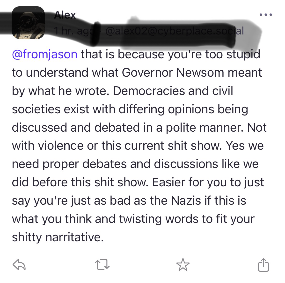 ..• @fromjason that is because you're too stupid to understand what Governor Newsom meant by what he wrote. Democracies and civil societies exist with differing opinions being discussed and debated in a polite manner. Not with violence or this current shit show. Yes we need proper debates and discussions like we did before this shit show. Easier for you to just say you're just as bad as the Nazis if this is what you think and twisting words to fit your shitty narritative.