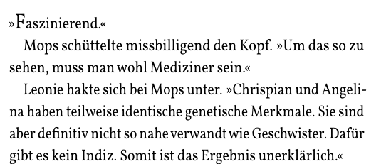 »Faszinierend.«
Mops schüttelte missbilligend den Kopf. »Um das so zu
sehen, muss man wohl Mediziner sein.«
Leonie hakte sich bei Mops unter. »Chrispian und Angeli-
na haben teilweise identische genetische Merkmale. Sie sind
aber definitiv nicht so nahe verwandt wie Geschwister. Dafür
gibt es kein Indiz. Somit ist das Ergebnis unerklärlich.«
