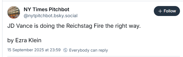 NY Times Pitchbot
@nytpitchbot.bsky.social

JD Vance is doing the Reichstag Fire the right way.

by Ezra Klein

15 September 2025 at 23:59 © Everybody can reply
