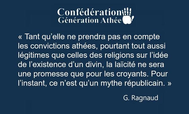 Confédération Génération Athée
« Tant qu’elle ne prendra pas en compte
les convictions athées, pourtant tout aussi
légitimes que celles des religions sur l'idée
de I'existence d'un divin, la laicité ne sera
une promesse que pour les croyants. Pour
I'instant, ce n'est qu'un mythe républicain. »

G. Ragnaud 
