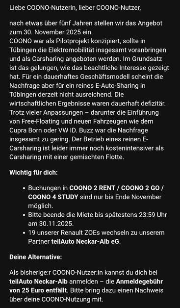 Liebe COONO-Nutzerin, lieber COONO-Nutzer,

nach etwas über fünf Jahren stellen wir das Angebot zum 30. November 2025 ein.
COONO war als Pilotprojekt konzipiert, sollte in Tübingen die Elektromobilität insgesamt voranbringen und als Carsharing angeboten werden. Im Grundsatz ist das gelungen, wie das beachtliche Interesse gezeigt hat. Für ein dauerhaftes Geschäftsmodell scheint die Nachfrage aber für ein reines E-Auto-Sharing in Tübingen derzeit nicht ausreichend. Die wirtschaftlichen Ergebnisse waren dauerhaft defizitär. Trotz vieler Anpassungen – darunter die Einführung von Free-Floating und neuen Fahrzeugen wie dem Cupra Born oder VW ID. Buzz war die Nachfrage insgesamt zu gering. Der Betrieb eines reinen E-Carsharing ist leider immer noch kostenintensiver als Carsharing mit einer gemischten Flotte.

Wichtig für dich:

Buchungen in COONO 2 RENT / COONO 2 GO / COONO 4 STUDY sind nur bis Ende November möglich.
Bitte beende die Miete bis spätestens 23:59 Uhr am 30.11.2025.
19 unserer Renault ZOEs wechseln zu unserem Partner teilAuto Neckar-Alb eG.
Deine Alternative:

Als bisherige:r COONO-Nutzer:in kannst du dich bei teilAuto Neckar-Alb anmelden – die Anmeldegebühr von 25 Euro entfällt. Bitte bring dazu einen Nachweis über deine COONO-Nutzung mit.