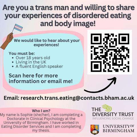 Are you a trans man and willing to share Are you a trans man and willing to share your experiences of disordered eating your experiences of disordered eating and body image!

We would like to hear about your experiences!
 You must be:
 Over 18 years old
 Living in the UK
 A fluent English speaker

Email: research.trans.eating@contacts.bham.ac.uk 

Who I am?
My name is Sophie (she/her), I am completing a Doctorate in Clinical Psychology at the University of Birmingham. I have worked in Eating Disorder Services and I am completing my thesis.

Logo: University of Birmingham and The Diversity Trust
Arrow pointing to QR code - Scan here for more information or email me!
Cartoon hand holding trans flag.