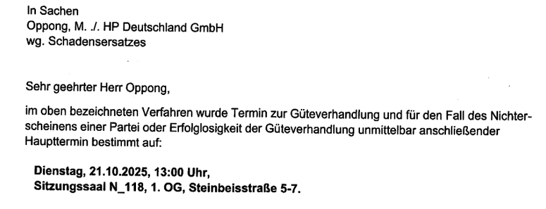 "In Sachen 
Oppong, M. ./. HP Deutschland GmbH
wg. Schadenersatzes

Sehr geehrter Herr Oppong,
im oben bezeichneten Verfahren wurde Termin zur Güteverhandlung und für den Fall des Nichterscheinens einer Partei oder Erfolglosigkeit der Güteverhandlung unmittelbar anschließender Haupttermin bestimmt auf:

Dienstag, 21.10.2025, 13:00 Uhr,
Sitzungssaal N_118, 1. OG, Steinbeisstraße 5-7"