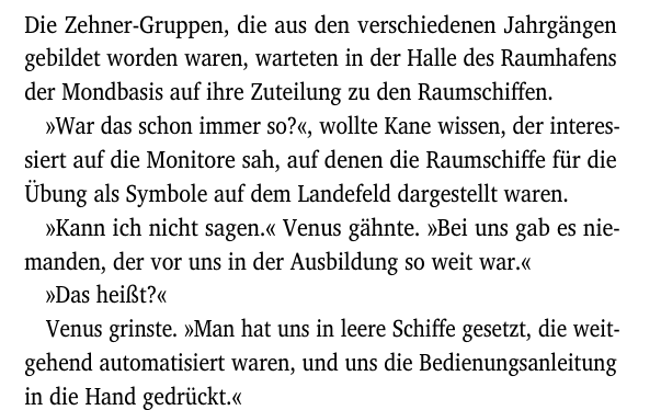 Die Zehner-Gruppen, die aus den verschiedenen Jahrgängen
gebildet worden waren, warteten in der Halle des Raumhafens
der Mondbasis auf ihre Zuteilung zu den Raumschiffen.
»War das schon immer so?«, wollte Kane wissen, der interes-
siert auf die Monitore sah, auf denen die Raumschiffe für die
Übung als Symbole auf dem Landefeld dargestellt waren.
»Kann ich nicht sagen.« Venus gähnte. »Bei uns gab es nie-
manden, der vor uns in der Ausbildung so weit war.«
»Das heißt?«
Venus grinste. »Man hat uns in leere Schiffe gesetzt, die weit-
gehend automatisiert waren, und uns die Bedienungsanleitung
in die Hand gedrückt.«