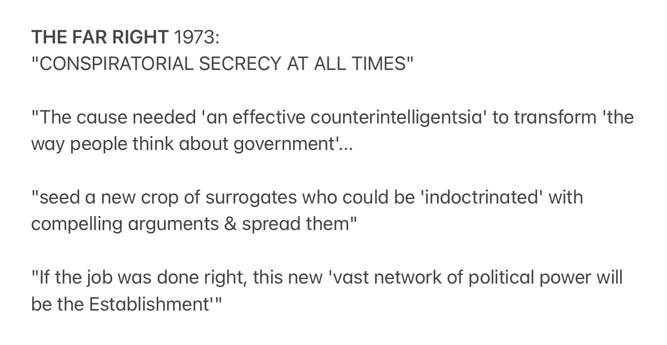 THE FAR RIGHT 1973:

"CONSPIRATORIAL SECRECY AT ALL TIMES"

"The cause needed 'an effective counterintelligentsia' to transform 'the
way people think about government’...

"seed a new crop of surrogates who could be 'indoctrinated' with
compelling arguments & spread them"

"If the job was done right, this new 'vast network of political power will
be the Establishment"
