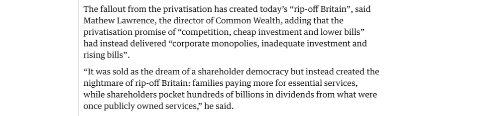 The fallout from the privatisation has created today’s “rip-off Britain”, said
Mathew Lawrence, the director of Common Wealth, adding that the
privatisation promise of “competition, cheap investment and lower bills”
had instead delivered “corporate monopolies, inadequate investment and
rising bills”.

“It was sold as the dream of a shareholder democracy but instead created the
nightmare of rip-off Britain: families paying more for essential services,
while shareholders pocket hundreds of billions in dividends from what were
once publicly owned services” he said.
