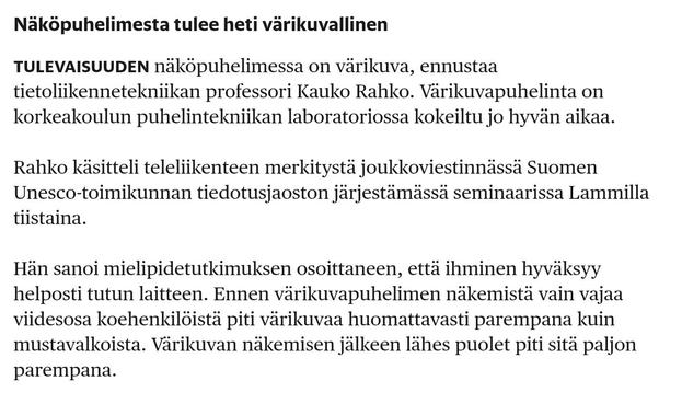 Kuvakaappaus HS 50v sitten.

Näköpuhelimesta tulee heti värikuvallinen

TULEVAISUUDEN näköpuhelimessa on värikuva, ennustaa tietoliikennetekniikan professori Kauko Rahko. Värikuvapuhelinta on korkeakoulun puhelintekniikan laboratoriossa kokeiltu jo hyvän aikaa.

Rahko käsitteli teleliikenteen merkitystä joukkoviestinnässä Suomen Unesco-toimikunnan tiedotusjaoston järjestämässä seminaarissa Lammilla tiistaina.

Hän sanoi mielipidetutkimuksen osoittaneen, että ihminen hyväksyy helposti tutun lait…
