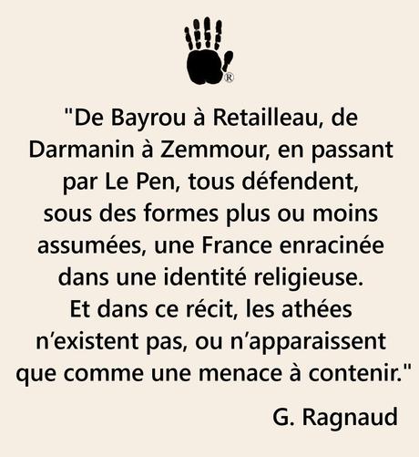 "De Bayrou à Retailleau, de Darmanin à Zemmour, en passant par Le Pen, tous défendent, sous des formes plus ou moins assumées, une France enracinée dans une identité religieuse. Et dans ce récit, les athées n’existent pas, ou n’apparaissent que comme une menace à contenir." G. Ragnaud