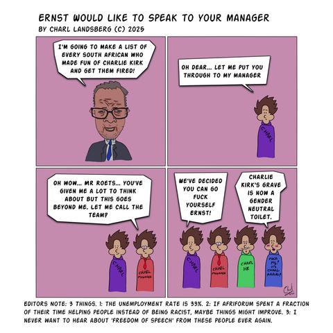 Comic by Charl Landsberg

Title: "Ernst would like to speak to your manager" by Charl Landsberg (c) 2025

Four panels.

First panel: Comic depiction of Roets with him saying: "I'm going to make a list of every South African who made fun of Charlie Kirk and get them fired!"

Second panel: Charl shows up in a purple shirt and says: "Oh dear... let me put you through to my manager."

Third panel: Another Charl shoes up next to first Charl, second Charl wearing Red Shirt that reads "Charl Manager" with a tie and glasses: "Oh wow... Mr. Roets... you've given me a lot to think about but this goes beyond me. Let me call the team?"

Fourth Panel: Two more Charl's rock up. Third Charl has a green shirt that reads "Charl HR" and fourth Charl has a blue shirt that reads "Fuck ME! "It's Charl Again!" First Charl says: "We've decided you can go fuck yourself Ernst!" Fourth Charl says: "Charlie Kirk's grave is now a gender neutral toilet."

Below comic Editor's Note: "Editor's Note: 3 Things. 1: The Unemployment rate is 33%. 2: If Afriforum spent a fraction of their time helping people instead of being racist, maybe things might improve. 3: I never want to hear about 'freedom of speech' from these people ever again.