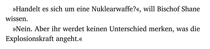 »Handelt es sich um eine Nuklearwaffe?«, will Bischof Shane
wissen.
»Nein. Aber ihr werdet keinen Unterschied merken, was die
Explosionskraft angeht.«