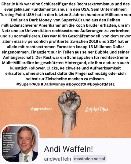 Wer war Charlie Kirk?

Charlie Kirk war eine Schlüsselfigur des Rechtsextremismus in den USA. Sein Unternehmen Turning Point USA hat in den letzten 8 Jahren hunderte Millionen von Dollar an Dark Money von SuperPACs und aus den Reihen milliardenschwerer Amerikaner um die Koch Brüder erhalten, um im Netz und an Universitäten rechtsextreme Äußerungen zu verbreiten und zu normalisieren. Das war Kirks Geschäftsmodell, von dem er vor allem massiv persönlich profitierte. Zwischen 2016 und 2024 hat er allein mit rechtsextremen Formaten knapp 15 Millionen Dollar eingenommen. Finanziert in Teilen aus seiner Bubble und seiner Anhängerschaft. Aber vor allem durch rechtsextreme Mäzene, die ihm dadurch Reichweite und Aufmerksamkeit erkauften.