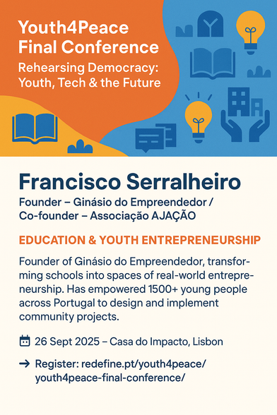 A bold card in orange and blue tones with icons of books, lightbulbs, and community. Text reads: Youth4Peace Final Conference – Rehearsing Democracy: Youth, Tech & the Future – Morning Flash Talks. Speaker: Francisco Serralheiro, Founder – Ginásio do Empreendedor / Co-founder – Associação AJAÇÃO. Focus: Education & Youth Entrepreneurship. Mini-bio: Transforms schools into spaces of real-world entrepreneurship, empowering 1500+ young people in Portugal to design and implement community projects. Event details: 26 Sept 2025 – Casa do Impacto, Lisbon. Register link included.