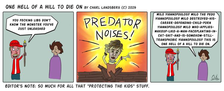 Comic by Charl Landsberg
Title "One Hell of a Hill to Die on" by Charl Landsberg (c) 2025

First panel: Man with Maga hat yelling at Charl: "You fecking libs don't know the monster you've just unleashed."

Second Panel: Milo Yiannopoulos bursting out of floorboards in the ground. Text overhead "PREDATOR NOISES!" He's drawn quite badly.

Third Panel: Charl replies to man in Maga hat: "Milo Yiannopoulos? Milo the pedo Yiannopoulos? Milo destroyed his career defending child porn Yiannopoulos? Miso who applies makeup like a man faceplanting in cat shit and is somehow still transphobic Yiannopoulos? This is one hell of a hill to die on." Maga hat man is sweating profusely.

Below comic: "Editors Note: So much for all that 'protect the kids' stuff."