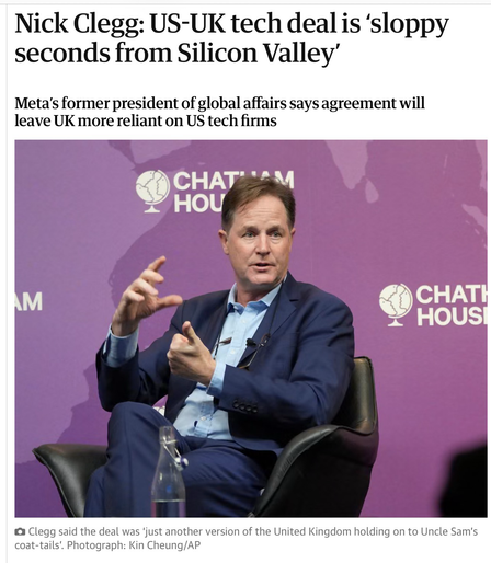Nick Clegg: US-UK tech deal is ‘sloppy
seconds from Silicon Valley’
Meta's former president of global affairs says agreement will
leave UK more reliant on US tech firms

Photo of Prick Clegg sitting in a chair at some Chatham House deal, making shapes with his hands as he talks



 Clegg said the deal was 'just another version of the United Kingdom holding on to Uncle Sam's
coat-tails". Photograph: Kin Cheung/AP
