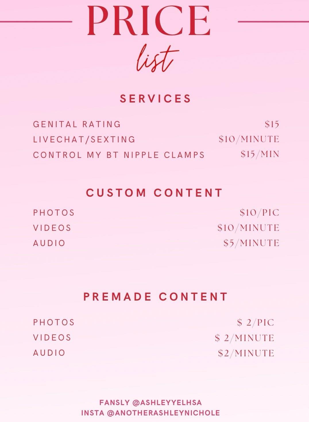PRICE
list
SERVICES
GENITAL RATING
LIVECHAT/SEXTING
CONTROL MY BT NIPPLE CLAMPS
$15
$10/MINUTE
$15/MIN
CUSTOM CONTENT
PHOTOS
VIDEOS
AUDIO
$10/PIC
$10 MINUTE
$5/ MINUTE
PREMADE CONTENT
PHOTOS
VIDEOS
AUDIO
$ 2/PIC
$ 2/ MINUTE
$2/MINUTE
FANSLY @ASHLEYYELHSA
INSTA @ANOTHERASHLEYNICHOLE