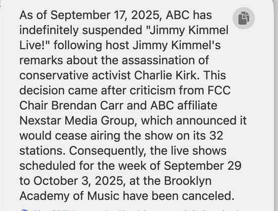 Chat GPT response to "“What is the status of the live Jimmy Kimmel show scheduled for this week in Brooklyn?”

As of September 17, 2025, ABC has 
indefinitely suspended "Jimmy Kimmel
Live!" following host Jimmy Kimmel's
remarks about the assassination of
conservative activist Charlie Kirk. This
decision came after criticism from FCC
Chair Brendan Carr and ABC affiliate
Nexstar Media Group, which announced it
would cease airing the show on its 32
stations. Consequently, the live shows
scheduled for the week of September 29
to October 3, 2025, at the Brooklyn
Academy of Music have been canceled.

