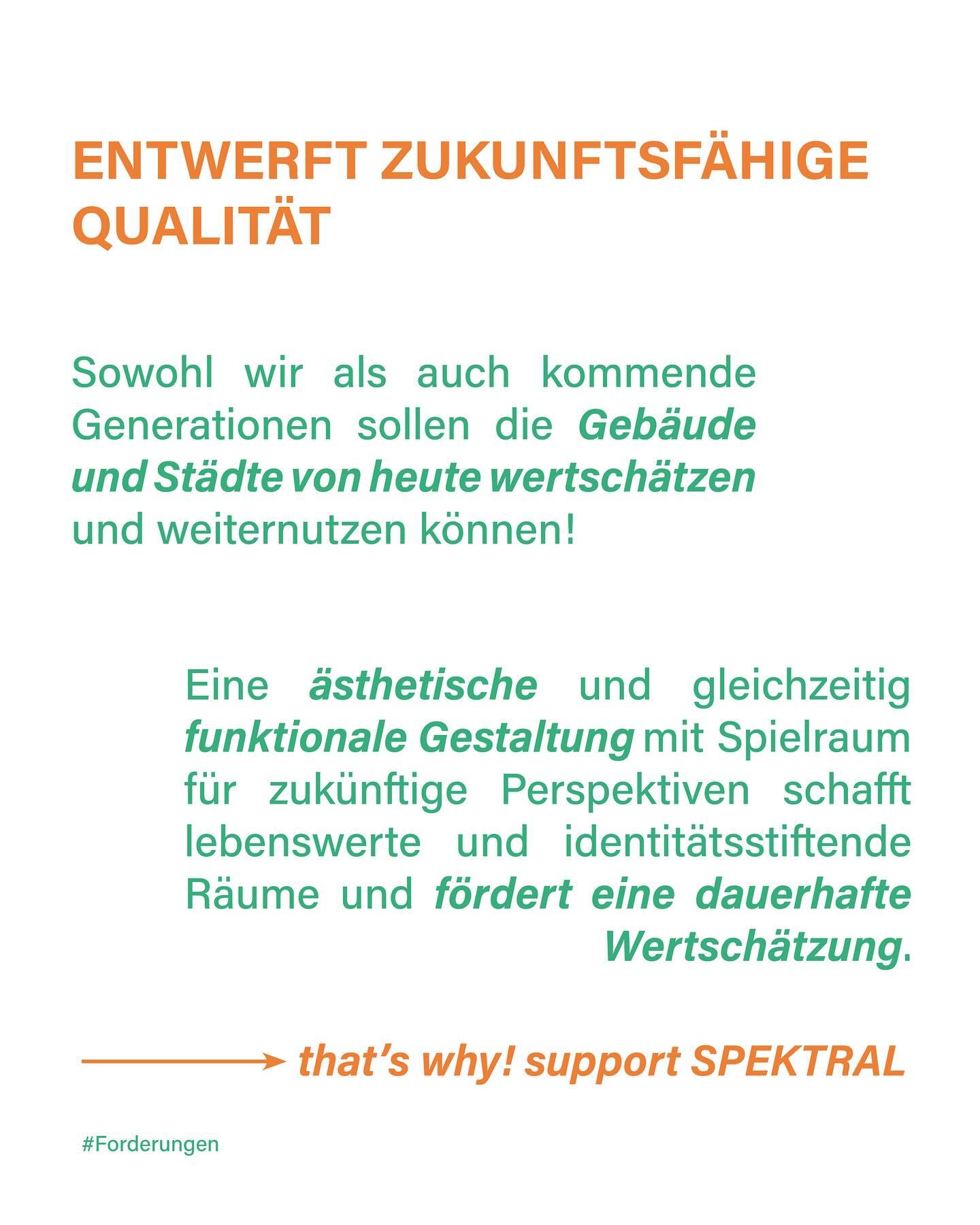 "Entwerft zukunftsfähige Qualität
Sowohl wir als auch kommende Generationen sollen die Gebäude und Städte von heute wertschätzen und weiternutzen können!
Ein ästhetische und gleichzeitig funktionale Gestaltung mit Spielraum für zukünftige Perspektiven schafft lebenswerte und identitätsstiftende Räume und fördert eine dauerhafte Wertschätzung.
—> that's why! support Spektral
#Forderungen"