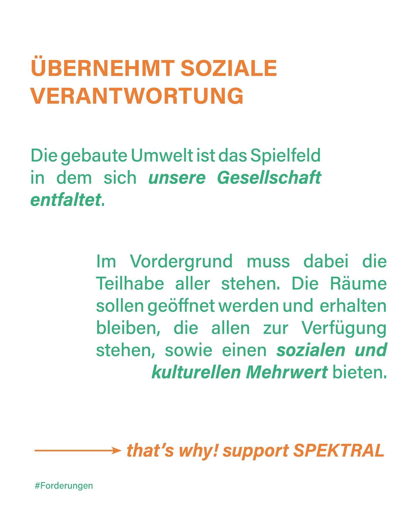 "Übernehmt soziale Verantwortung
Die gebaute Umwelt ist das Spielfeld in dem sich unsere Gesellschaft entfaltet.
Im Vordergrund muss dabei die Teilhabe aller stehen. Die Räume sollen geöffnet werden und erhalten bleiben, die allen zur Verfügung stehen, sowie einen sozialen und kulturellen Mehrwert bieten.
—> that's why! support Spektral
#Forderungen"