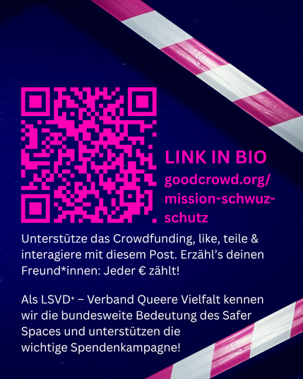Grafik. Pink-weißes Absperrband im Hintergrund vor dunkelblauer Fläche. Davor steht: LINK IN BIO. goodcrowd.org/mission-schwuz-schutz. Unterstütze das Crowdfunding, like, teile & interagiere mit diesem Post. Erzähl’s deinen Freund*innen: Jeder € zählt! Als LSVD⁺ – Verband Queere Vielfalt kennen wir die bundesweite Bedeutung des Safer Spaces und unterstützen die wichtige Spendenkampagne!