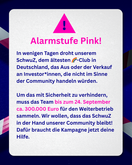 Grafik. Pink-weißes Absperrband im Hintergrund vor dunkelblauer Fläche. Davor steht: Alarmstufe Pink! In wenigen Tagen droht unserem SchwuZ, dem ältesten Regenbogenclub in Deutschland, das Aus oder der Verkauf an Investor*innen, die nicht im Sinne der Community handeln würden. um das mit Sicherheit zu verhindern, muss das Team bis 24. September ca. 300.000 Euro für den Weiterbetrieb sammeln. Wir wollen, dass das SchwuZ in der Hand unserer Community bleibt. dafür braucht die Kampagne jetzt deine Hilfe!