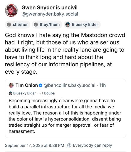 BlueSky post;

Gwen Snyder is uncivil @gwensnyder.bsky.social
• she/her
• they/them
* Bluesky Elder
God knows I hate saying the Mastodon crowd had it right, but those of us who are serious about living life in the reality lane are going to have to think long and hard about the resiliency of our information pipelines, at every stage.
(Quote posting)
• Tim Onion • @bencollins.bsky.social • 11h
• Bluesky Elder ta Bouba
Becoming increasingly clear we're gonna have to build a parallel infrastructure…