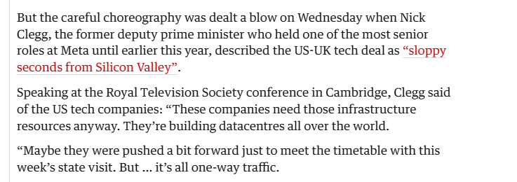 But the careful choreography was dealt a blow on Wednesday when Nick
Clegg, the former deputy prime minister who held one of the most senior
roles at Meta until earlier this year, described the US-UK tech deal as “sloppy
seconds from Silicon Valley”.

Speaking at the Royal Television Society conference in Cambridge, Clegg said
of the US tech companies: “These companies need those infrastructure
resources anyway. They’re building datacentres all over the world.

“Maybe they were pushed a bit forward just to meet the timetable with this
week’s state visit. But ... it’s all one-way traffic.
