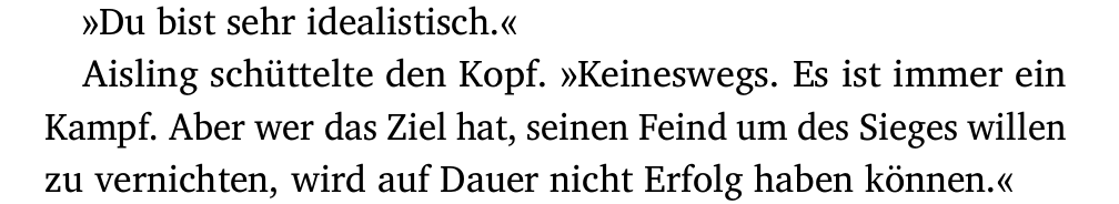 »Du bist sehr idealistisch.«
Aisling schüttelte den Kopf. »Keineswegs. Es ist immer ein
Kampf. Aber wer das Ziel hat, seinen Feind um des Sieges willen
zu vernichten, wird auf Dauer nicht Erfolg haben können.«