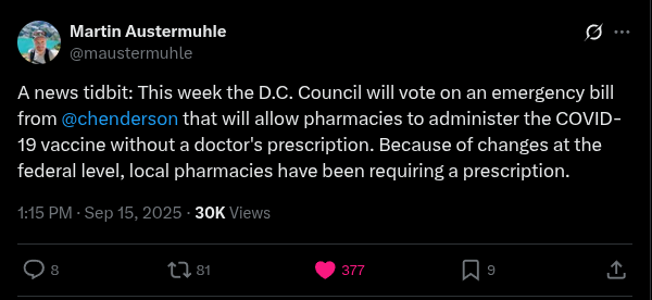 SCREENSHOT: Twitter

Martin Austermuhle (@maustermuhle)

A news tidbit: This week the D.C. Council will vote on an emergency bill from @chenderson that will allow pharmacies to administer the COVID-19 vaccine without a doctor's prescription. Because of changes at the federal level, local pharmacies have been requiring a prescription.

1:15 PM * Sep 15, 2025 * 30K Views

Replies: 8, Retweets: 81, Likes: 377, Bookmarks: 9