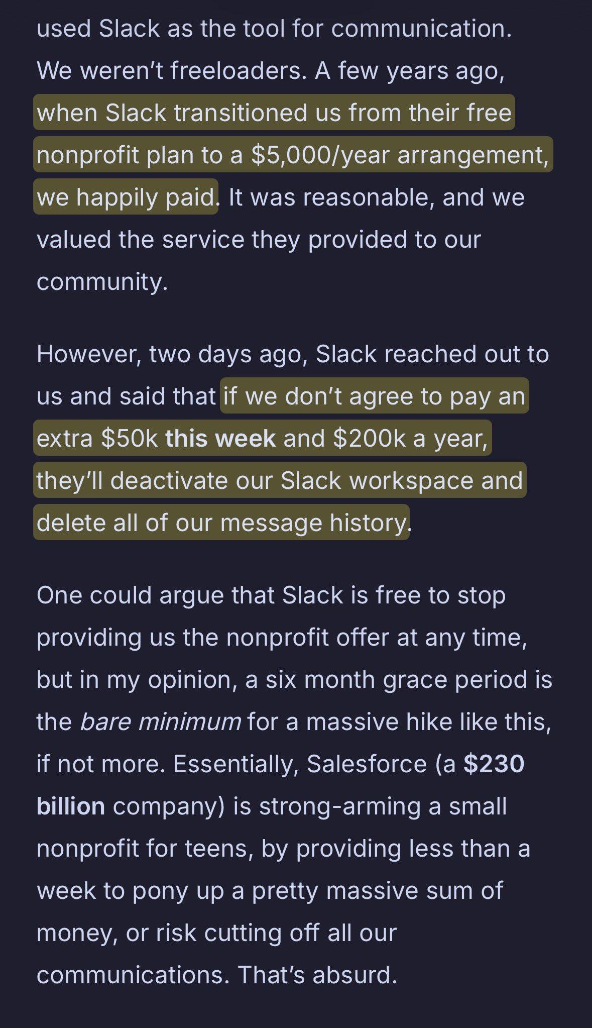 A few years ago, when Slack transitioned us from their free nonprofit plan to a $5,000/year arrangement, we happily paid. It was reasonable, and we valued the service they provided to our community.

However, two days ago, Slack reached out to us and said that if we don’t agree to pay an extra $50k this week and $200k a year, they’ll deactivate our Slack workspace and delete all of our message history.

One could argue that Slack is free to stop providing us the nonprofit offer at any time, but in my opinion, a six month grace period is the bare minimum for a massive hike like this, if not more. Essentially, Salesforce (a $230 billion company) is strong-arming a small nonprofit for teens, by providing less than a week to pony up a pretty massive sum of money, or risk cutting off all our communications. That’s absurd.