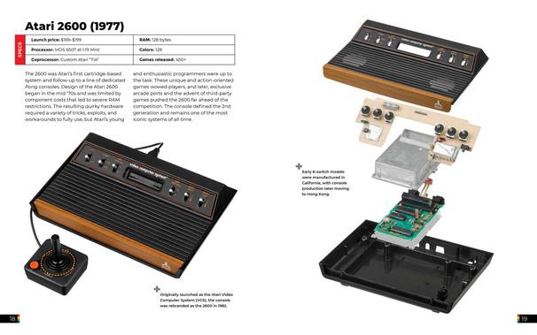 Page layout: Left page has specs and description, right page has an exploded-view photo.

Specs table (left):

Launch price: $169–$199

Processor: MOS 6507 at 1.19 MHz

Coprocessor: Custom Atari “TIA”

RAM: 128 bytes

Colors: 128

Games released: 450+

Paragraph (left): Describes Atari’s first cartridge-based console, limitations in RAM, need for tricks and workarounds, enthusiastic programmers, unique games, third-party support, and its iconic status.

Captions (left & right):

Left bottom caption with plus icon: “Originally launched as the Atari Video Computer System (VCS), the console was rebranded as the 2600 in 1982.”

Right caption: “Early 6-switch models were manufactured in California, with console production later moving to Hong Kong.”

Images:

Photo of a woodgrain Atari 2600 with joystick (left).

Exploded view (right): Top shell, switch board, RF shielding, main circuit board, and bottom shell.