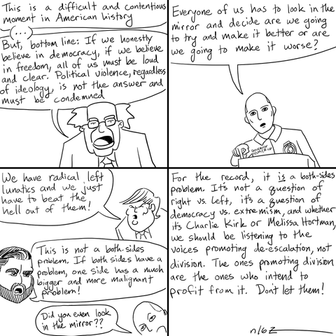 A four-frame comic with various politicians giving reactions to the Charlie Kirk shooting:
Sen. Sanders: "This is a difficult and contentions moment in American history ... But bottom line: If we honestly believe in democracy, if we believe in freedom, all of us must be loud and clear.  Political violence, regardless of ideology, is not the answer, and must be condemned."
Gov. Cox: "Every one of us has to look in the mirror and decide are we going to try and make it better or are we going to make it worse?"
Pres. Trump: "We have radical left lunatics and we just need to beat the hell out of them!"
VP Vance: "This is not a both-sides problem.  If both sides have a problem, one side has a much larger and more malignant problem!"
Gov. Cox: "Did you even look in the mirror??"
Narrator: "For the record, it is a both-sides problem.  It's not a question of right vs. left, it's a question of democracy vs. extremism, and whether it's Charlie Kirk or Melissa Hortman, we should be listening to the voices promoting de-escalation, not division.  The ones promoting division are the ones who intend to profit from it.  Don't let them!"