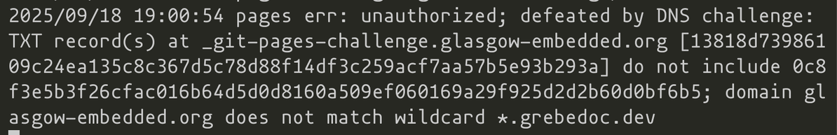 2025/09/18 19:00:54 pages err: unauthorized; defeated by DNS challenge: TXT record(s) at _git-pages-challenge.glasgow-embedded.org [13818d73986109c24ea135c8c367d5c78d88f14df3c259acf7aa57b5e93b293a] do not include 0c8f3e5b3f26cfac016b64d5d0d8160a509ef060169a29f925d2d2b60d0bf6b5; domain glasgow-embedded.org does not match wildcard *.grebedoc.dev
